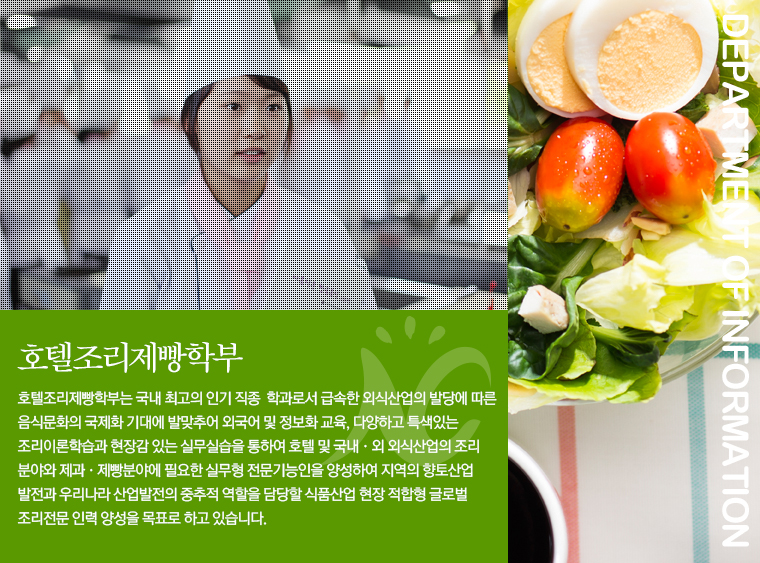 호텔조리 제빵과 호텔조리제빵과는 국내 최고의 인기직종ㆍ인기학과로서 급속한 외식산업의 발달에 따른 음식문화의 국제화 시대에 발맞추어 외국어 및 정보화 교육, 다양하고 특색있는 조리이론학습과 현장감 있는 실무실습을 통하여 호텔 및 국내ㆍ외 외식산업의 조리분야와 제과ㆍ제빵분야에 필요한 실무형 전문기능인을 양성하여 지역의 향토산업 발전과 우리나라 산업발전의 중추적 역할을 담당할 식품산업 현장 적합한 인력 양성을 목표로 하고 있습니다.